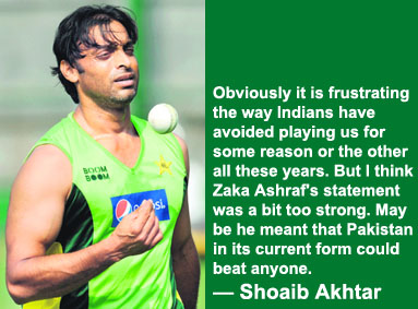 Obviously it is frustrating the way Indians have avoided playing us for some reason or the other all these years. But I think Zaka Ashraf's statement was a bit too strong. May be he meant that Pakistan in its current form could beat anyone.  Shoaib Akhtar